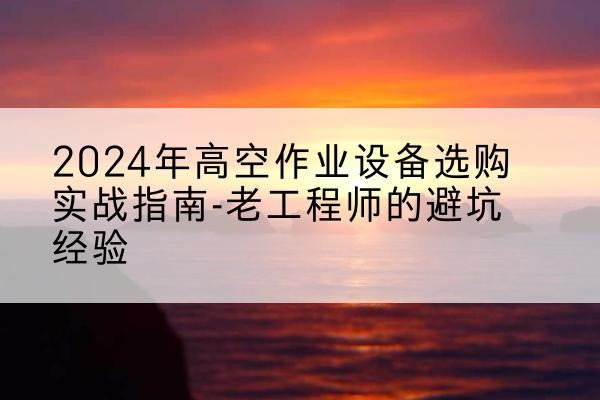 资中高空作业升降机厂家推荐-2024年高空作业设备选购实战指南-老工程师的避坑经验