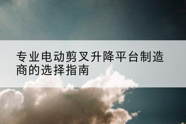 资中电动剪叉升降平台厂家-专业电动剪叉升降平台制造商的选择指南