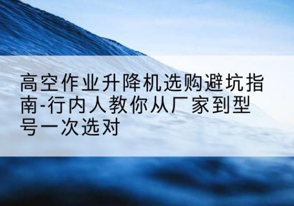资中升降平台厂家-高空作业升降机选购避坑指南-行内人教你从厂家到型号一次选对