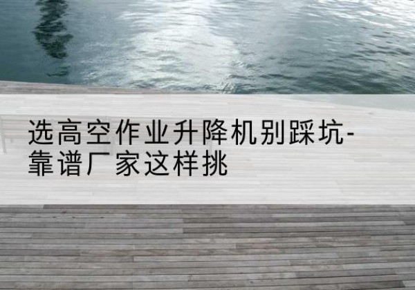 资中剪叉式升降机厂家-选高空作业升降机别踩坑-靠谱厂家这样挑
