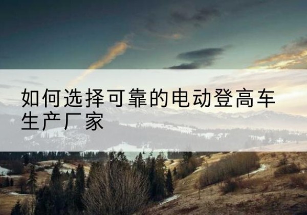 资中电动登高车厂家-如何选择可靠的电动登高车生产厂家