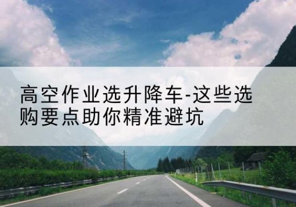 资中升降车厂家-高空作业选升降车-这些选购要点助你*避坑