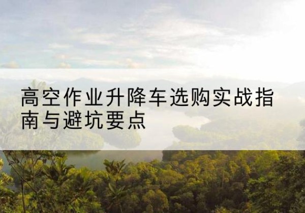 资中升降车怎么选-高空作业升降车选购实战指南与避坑要点