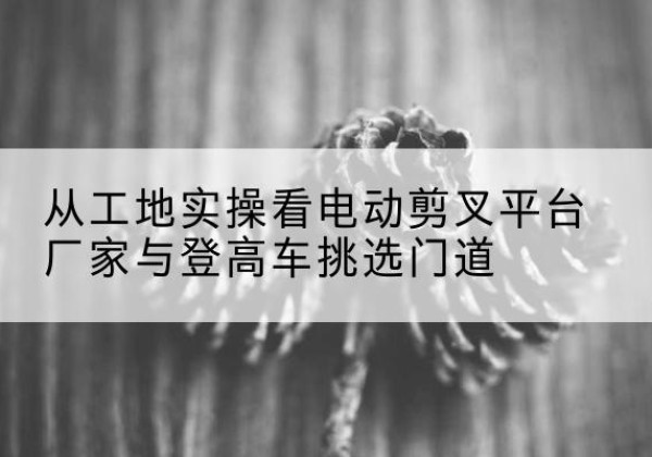 资中电动剪叉升降平台厂家-从工地实操看电动剪叉平台厂家与登高车挑选门道