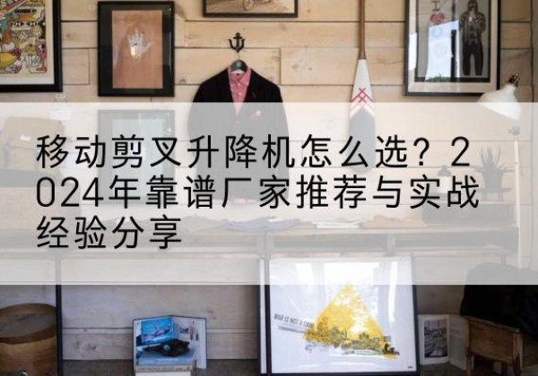 资中升降平台厂家推荐-移动剪叉升降机怎么选？2024年靠谱厂家推荐与实战经验分享