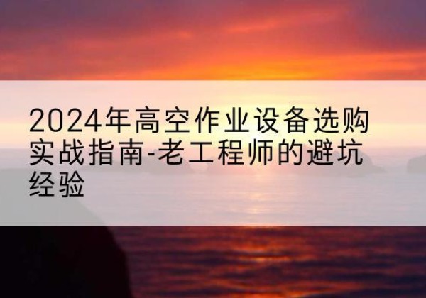 资中高空作业升降机厂家推荐-2024年高空作业设备选购实战指南-老工程师的避坑经验
