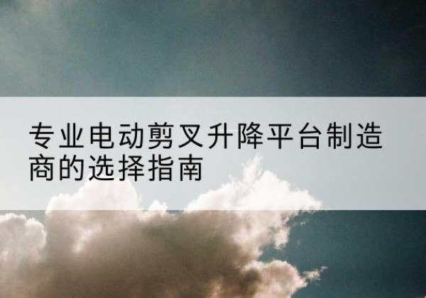 资中电动剪叉升降平台厂家-专业电动剪叉升降平台制造商的选择指南