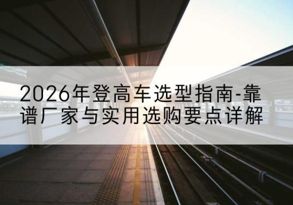 资中登高车厂家推荐-2026年登高车选型指南-靠谱厂家与实用选购要点详解